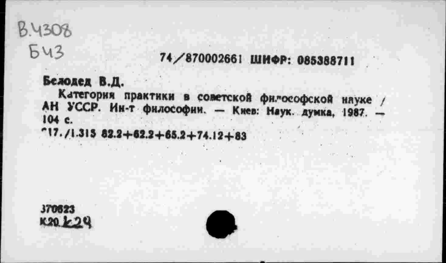 ﻿74/870002661 ШИФР: 085388711
В.мзог>
БЧЗ
Белодед В.Д.
Категория практики в советской философской науке / АН УССР. Ин-т философии. — Киев: Наук, думка, 1987. — 104 е.
"17./1.313 82.2+62.2+85.2+74.12+83
370823 К2бс£2Ч